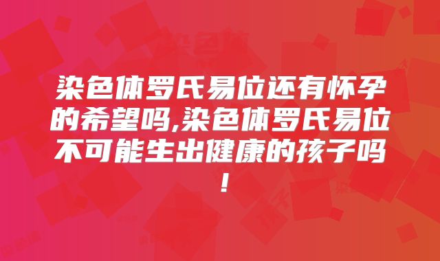 染色体罗氏易位还有怀孕的希望吗,染色体罗氏易位不可能生出健康的孩子吗!
