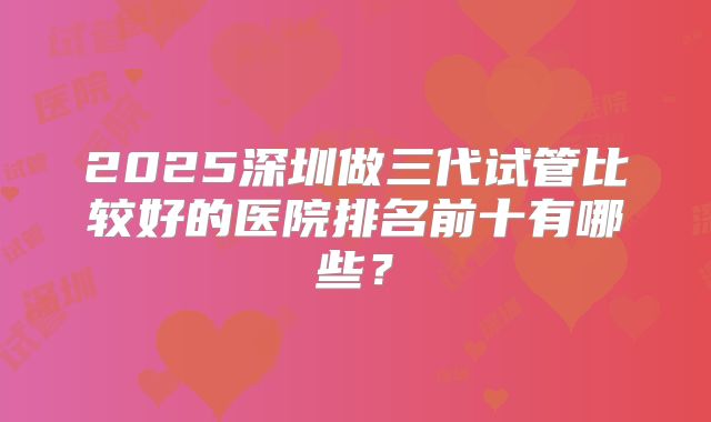 2025深圳做三代试管比较好的医院排名前十有哪些？