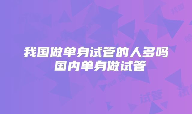 我国做单身试管的人多吗 国内单身做试管