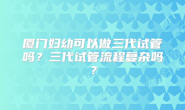 厦门妇幼可以做三代试管吗？三代试管流程复杂吗？