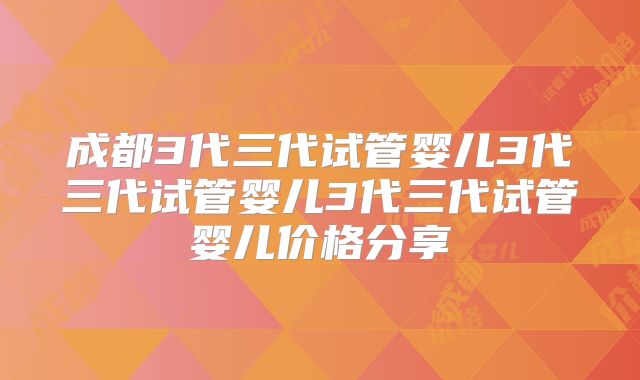成都3代三代试管婴儿3代三代试管婴儿3代三代试管婴儿价格分享