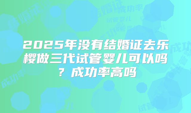 2025年没有结婚证去乐樱做三代试管婴儿可以吗？成功率高吗