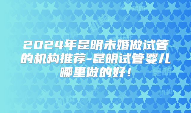 2024年昆明未婚做试管的机构推荐-昆明试管婴儿哪里做的好！