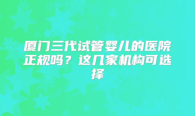 厦门三代试管婴儿的医院正规吗？这几家机构可选择