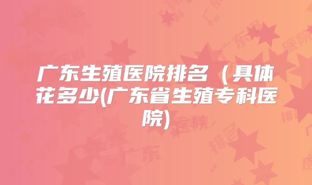 广东生殖医院排名（具体花多少(广东省生殖专科医院)