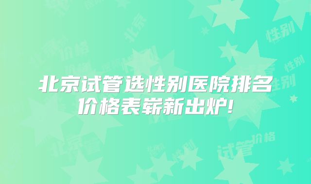 北京试管选性别医院排名价格表崭新出炉!