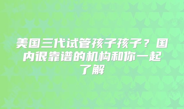 美国三代试管孩子孩子?国内很靠谱的机构和你一起了解