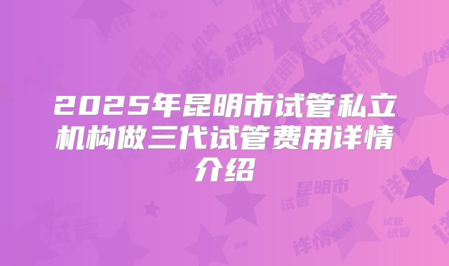 2025年昆明市试管私立机构做三代试管费用详情介绍