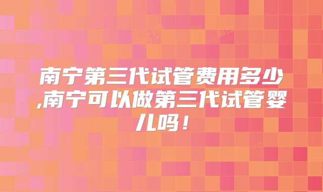 南宁第三代试管费用多少,南宁可以做第三代试管婴儿吗!