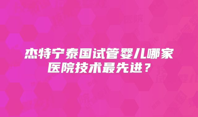 杰特宁泰国试管婴儿哪家医院技术最先进？