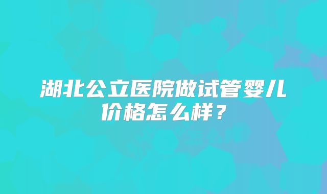 湖北公立医院做试管婴儿价格怎么样?