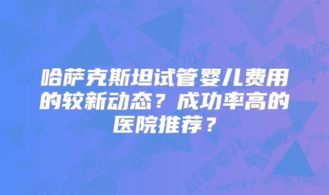 哈萨克斯坦试管婴儿费用的较新动态？成功率高的医院推荐？