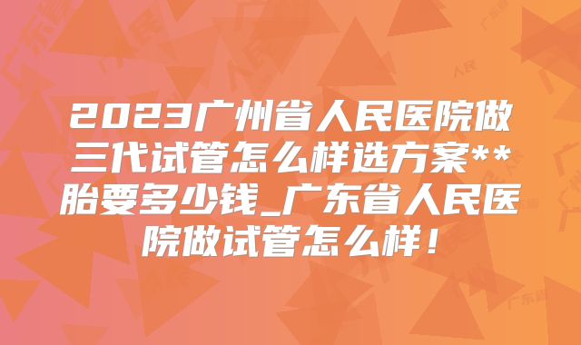 2023广州省人民医院做三代试管怎么样选方案**胎要多少钱_广东省人民医院做试管怎么样！