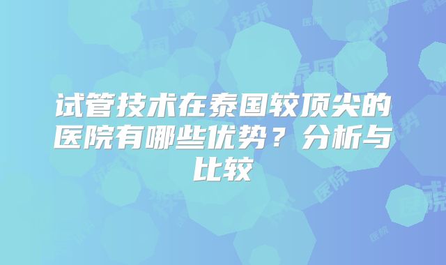 试管技术在泰国较顶尖的医院有哪些优势?分析与比较