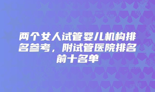 两个女人试管婴儿机构排名参考，附试管医院排名前十名单