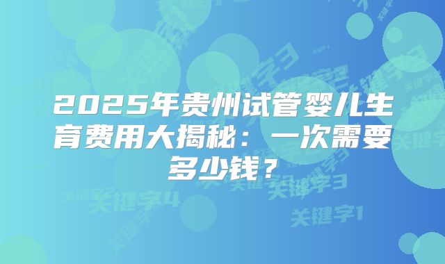 2025年贵州试管婴儿生育费用大揭秘：一次需要多少钱？