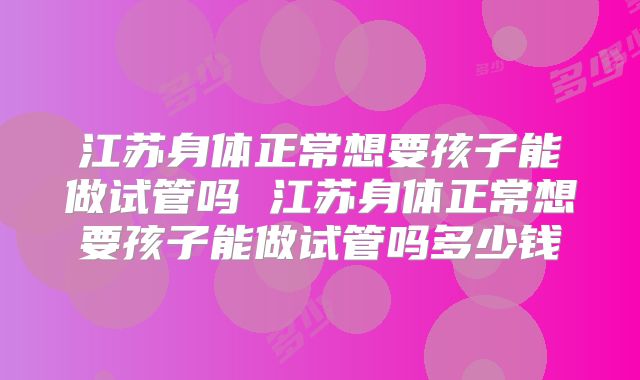 江苏身体正常想要孩子能做试管吗 江苏身体正常想要孩子能做试管吗多少钱