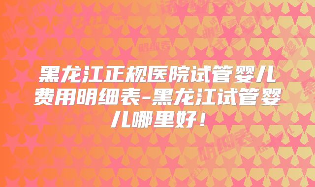 黑龙江正规医院试管婴儿费用明细表-黑龙江试管婴儿哪里好！