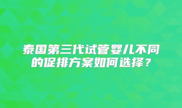 泰国第三代试管婴儿不同的促排方案如何选择?