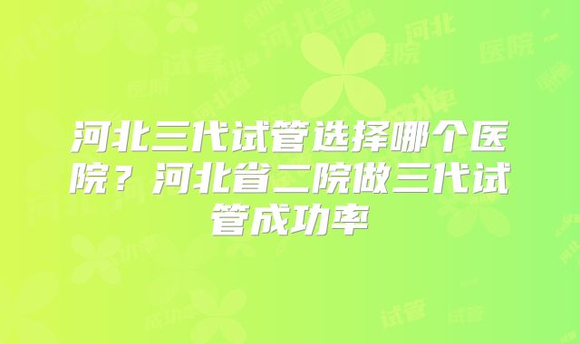 河北三代试管选择哪个医院?河北省二院做三代试管成功率