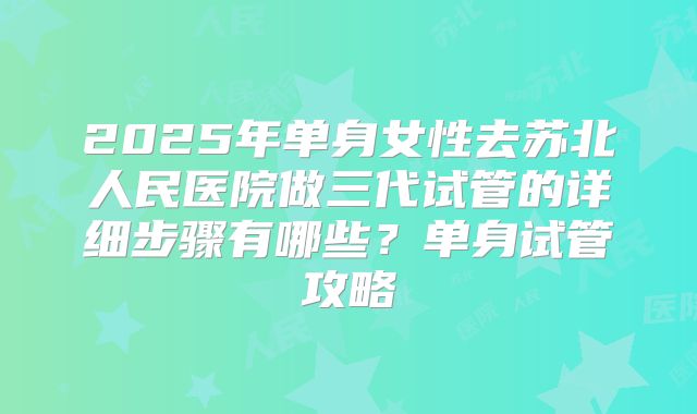 2025年单身女性去苏北人民医院做三代试管的详细步骤有哪些？单身试管攻略