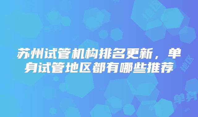 苏州试管机构排名更新，单身试管地区都有哪些推荐