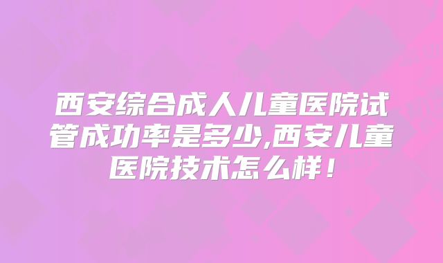 西安综合成人儿童医院试管成功率是多少,西安儿童医院技术怎么样！