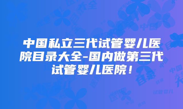 中国私立三代试管婴儿医院目录大全-国内做第三代试管婴儿医院!