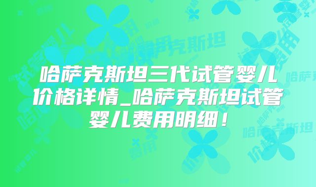哈萨克斯坦三代试管婴儿价格详情_哈萨克斯坦试管婴儿费用明细！