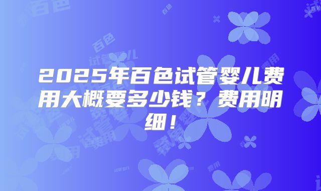 2025年百色试管婴儿费用大概要多少钱？费用明细！