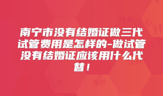南宁市没有结婚证做三代试管费用是怎样的-做试管没有结婚证应该用什么代替！