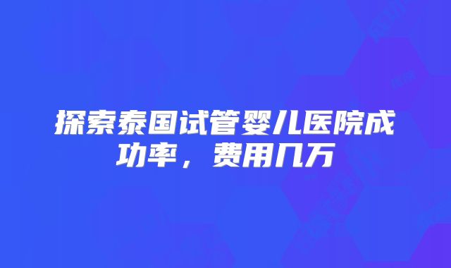 探索泰国试管婴儿医院成功率,费用几万