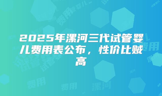 2025年漯河三代试管婴儿费用表公布，性价比贼高