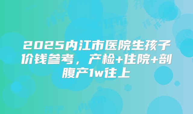 2025内江市医院生孩子价钱参考，产检+住院+剖腹产1w往上
