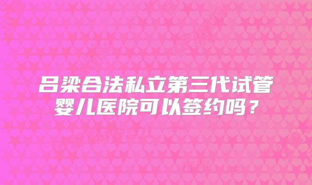 吕梁合法私立第三代试管婴儿医院可以签约吗？