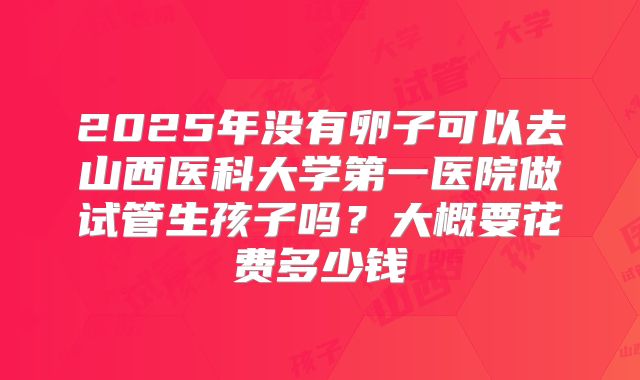 2025年没有卵子可以去山西医科大学第一医院做试管生孩子吗？大概要花费多少钱