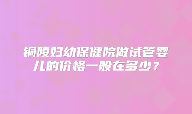 铜陵妇幼保健院做试管婴儿的价格一般在多少？