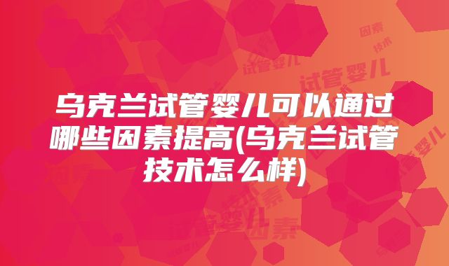 乌克兰试管婴儿可以通过哪些因素提高(乌克兰试管技术怎么样)