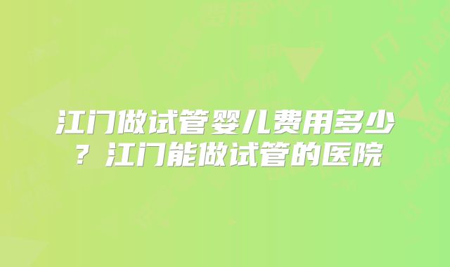 江门做试管婴儿费用多少?江门能做试管的医院