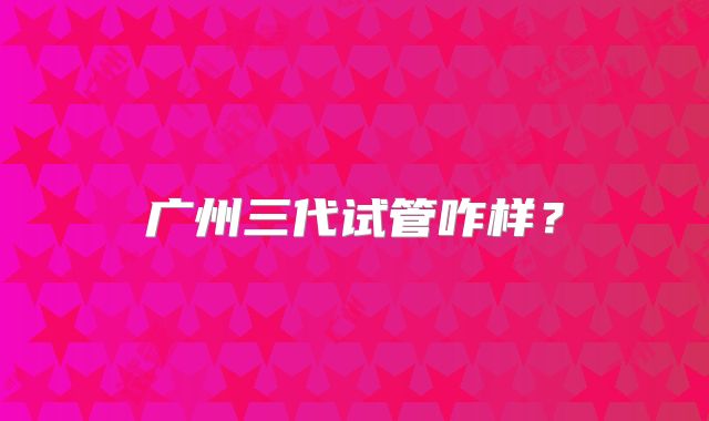 广州三代试管咋样?