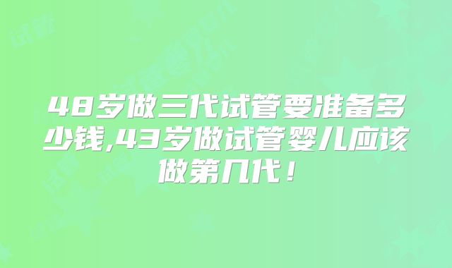 48岁做三代试管要准备多少钱,43岁做试管婴儿应该做第几代!