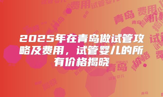 2025年在青岛做试管攻略及费用，试管婴儿的所有价格揭晓
