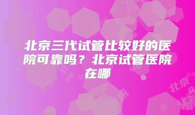 北京三代试管比较好的医院可靠吗？北京试管医院在哪