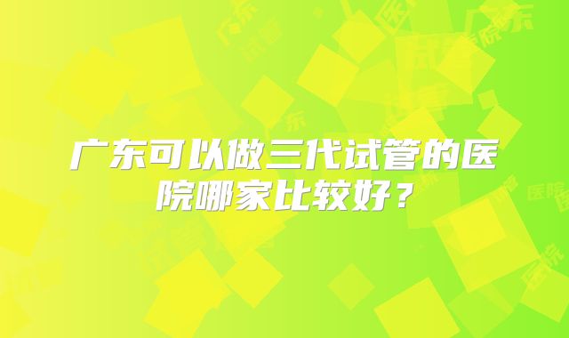 广东可以做三代试管的医院哪家比较好?
