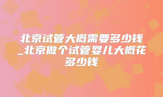 北京试管大概需要多少钱_北京做个试管婴儿大概花多少钱