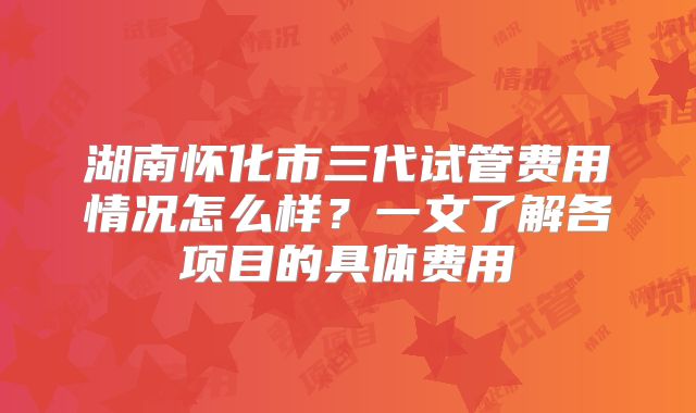 湖南怀化市三代试管费用情况怎么样？一文了解各项目的具体费用