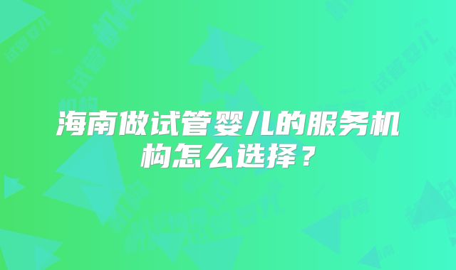 海南做试管婴儿的服务机构怎么选择?