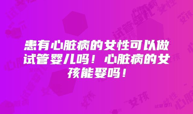 患有心脏病的女性可以做试管婴儿吗！心脏病的女孩能娶吗！