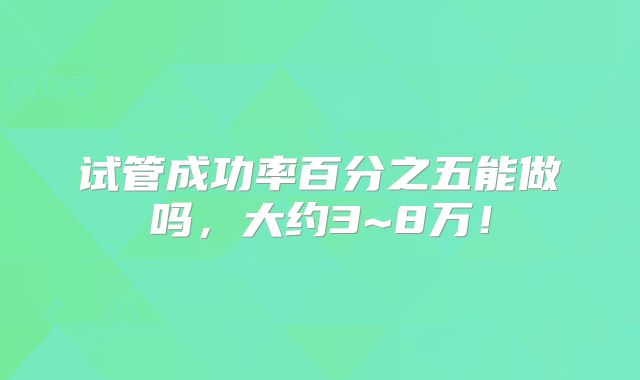 试管成功率百分之五能做吗,大约3~8万!