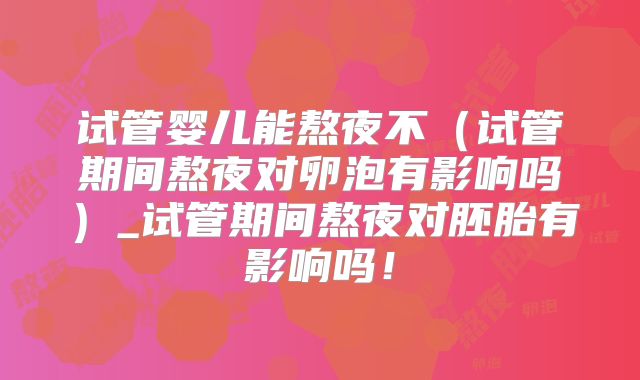 试管婴儿能熬夜不（试管期间熬夜对卵泡有影响吗）_试管期间熬夜对胚胎有影响吗！
